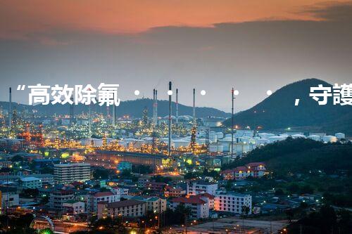 “高效除氟，守護(hù)碧水藍(lán)天——廢水中氟離子處理新篇章”